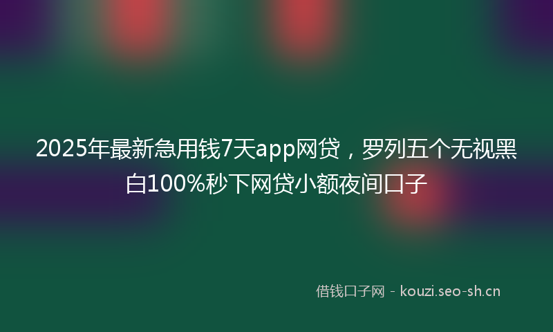 2025年最新急用钱7天app网贷，罗列五个无视黑白100%秒下网贷小额夜间口子