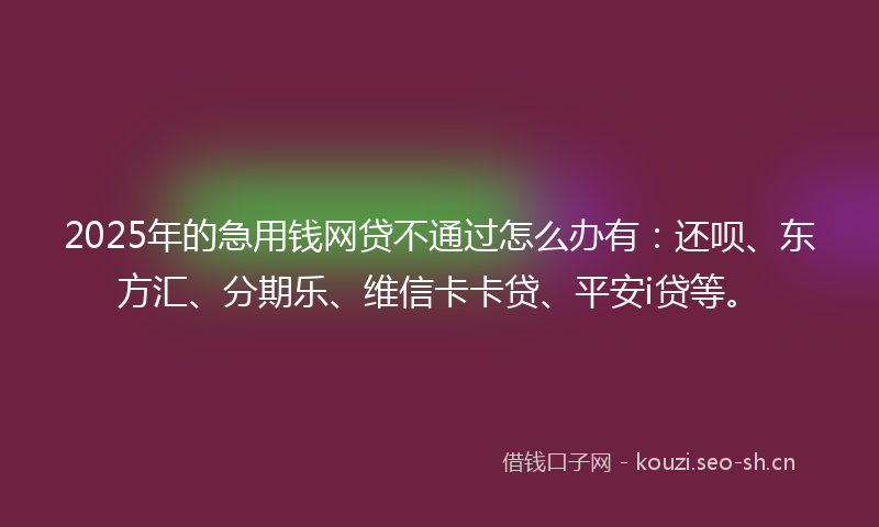 2025年的急用钱网贷不通过怎么办有：还呗、东方汇、分期乐、维信卡卡贷、平安i贷等。