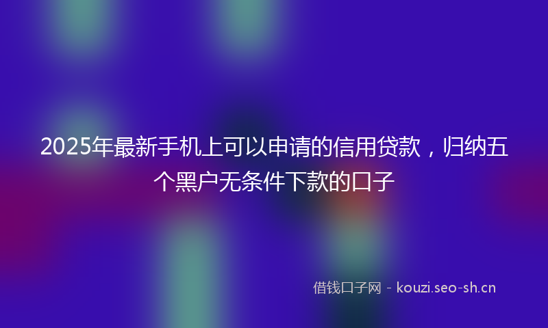 2025年最新手机上可以申请的信用贷款，归纳五个黑户无条件下款的口子