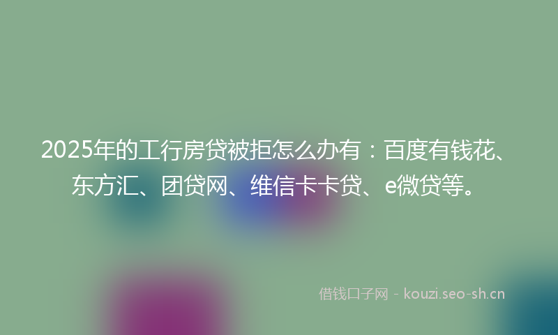 2025年的工行房贷被拒怎么办有：百度有钱花、东方汇、团贷网、维信卡卡贷、e微贷等。