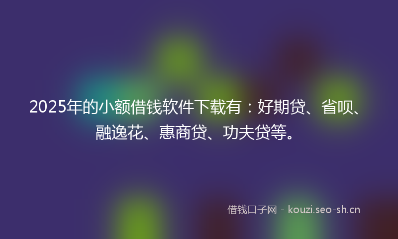 2025年的小额借钱软件下载有：好期贷、省呗、融逸花、惠商贷、功夫贷等。