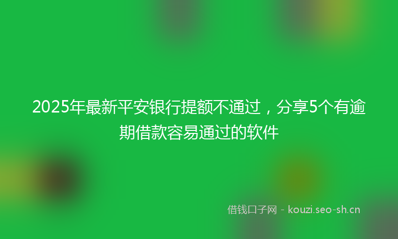 2025年最新平安银行提额不通过，分享5个有逾期借款容易通过的软件