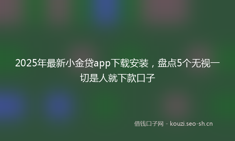 2025年最新小金贷app下载安装，盘点5个无视一切是人就下款口子