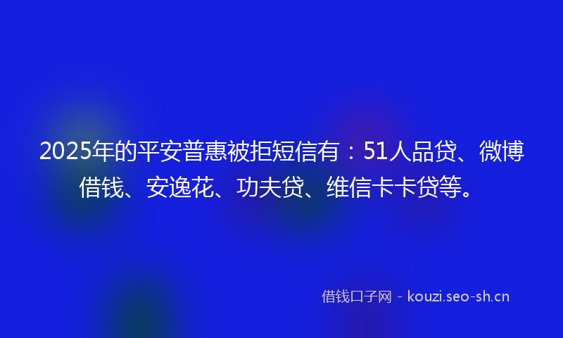 2025年的平安普惠被拒短信有：51人品贷、微博借钱、安逸花、功夫贷、维信卡卡贷等。