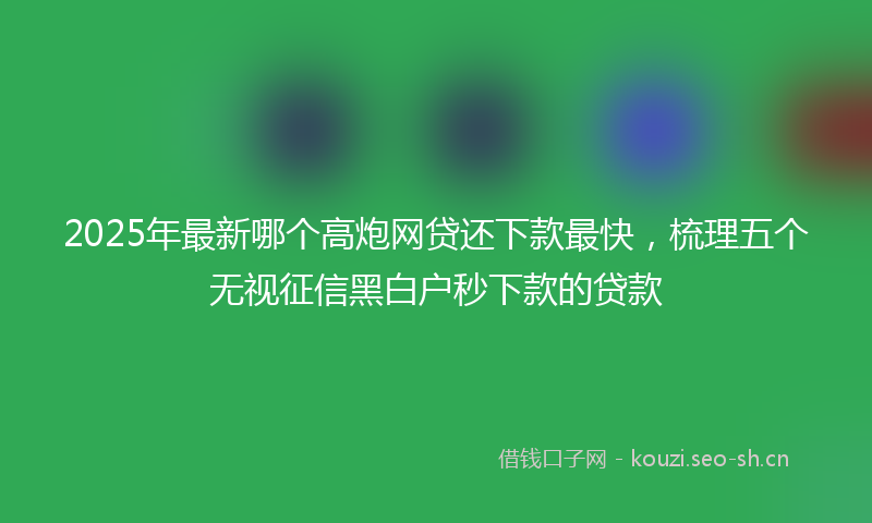 2025年最新哪个高炮网贷还下款最快，梳理五个无视征信黑白户秒下款的贷款