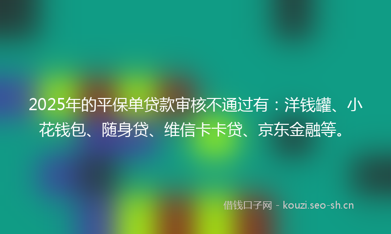 2025年的平保单贷款审核不通过有:洋钱罐、小花钱包、随身贷、维信卡卡贷、京东金融等。