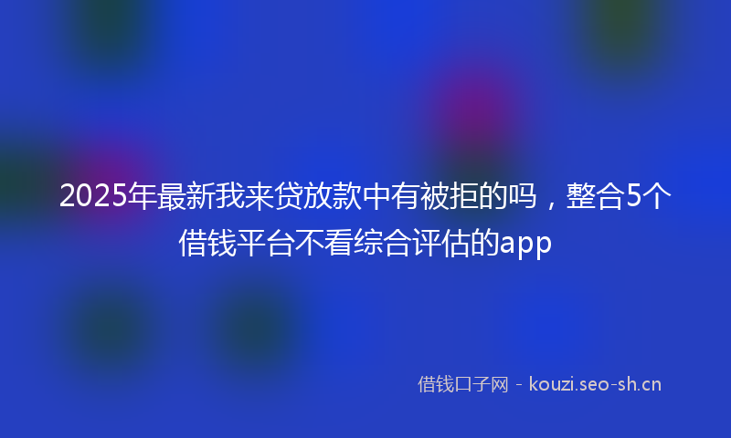 2025年最新我来贷放款中有被拒的吗，整合5个借钱平台不看综合评估的app