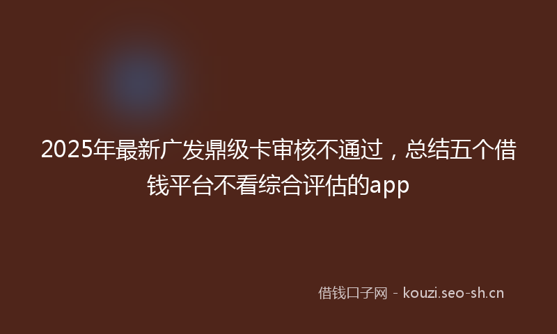 2025年最新广发鼎级卡审核不通过，总结五个借钱平台不看综合评估的app