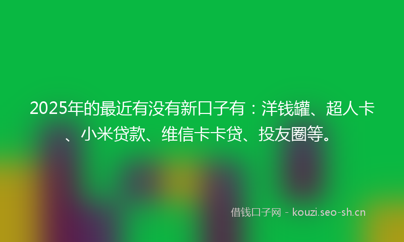 2025年的最近有没有新口子有：洋钱罐、超人卡、小米贷款、维信卡卡贷、投友圈等。