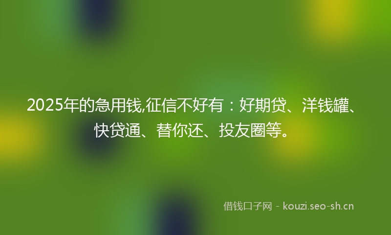 2025年的急用钱,征信不好有：好期贷、洋钱罐、快贷通、替你还、投友圈等。