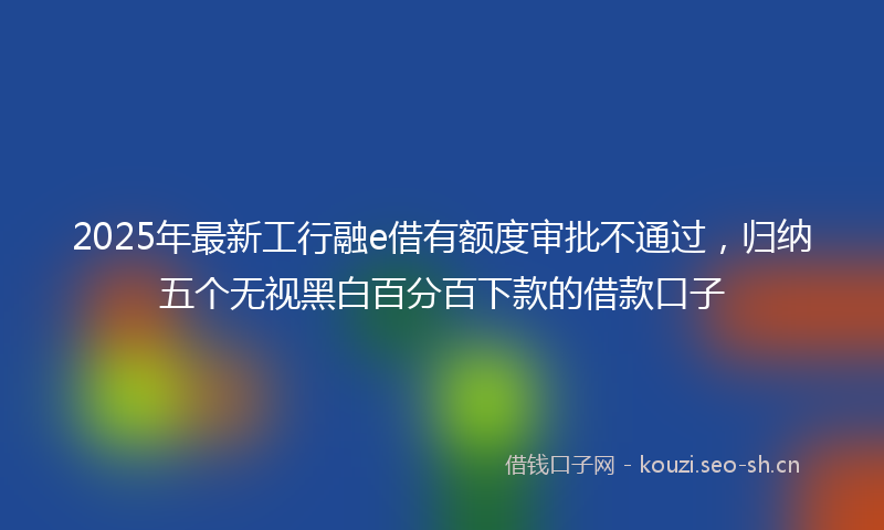 2025年最新工行融e借有额度审批不通过，归纳五个无视黑白百分百下款的借款口子