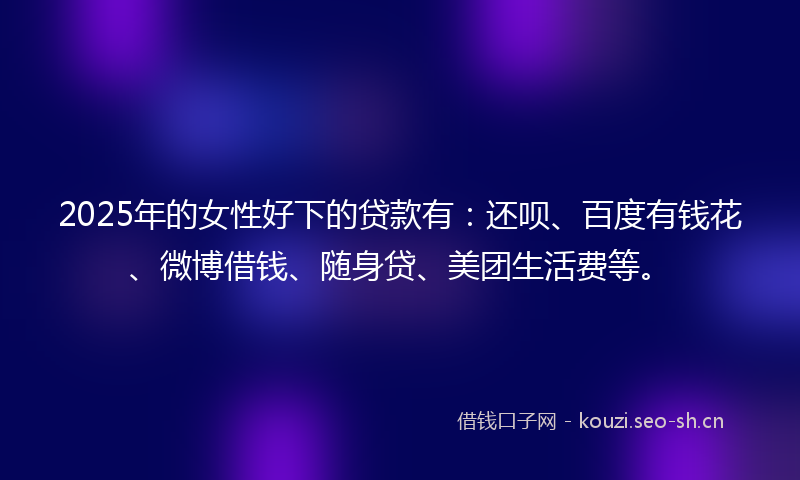 2025年的女性好下的贷款有：还呗、百度有钱花、微博借钱、随身贷、美团生活费等。
