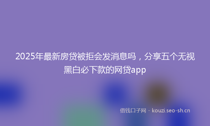 2025年最新房贷被拒会发消息吗，分享五个无视黑白必下款的网贷app