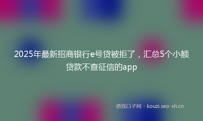 2025年最新招商银行e号贷被拒了，汇总5个小额贷款不查征信的app