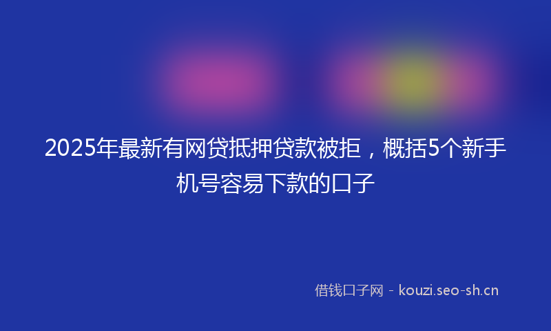 2025年最新有网贷抵押贷款被拒，概括5个新手机号容易下款的口子