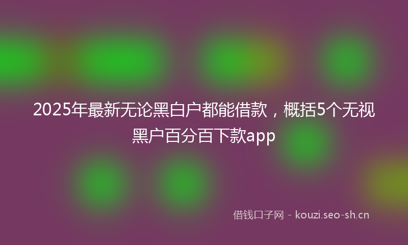 2025年最新无论黑白户都能借款，概括5个无视黑户百分百下款app