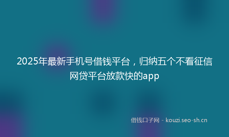 2025年最新手机号借钱平台，归纳五个不看征信网贷平台放款快的app