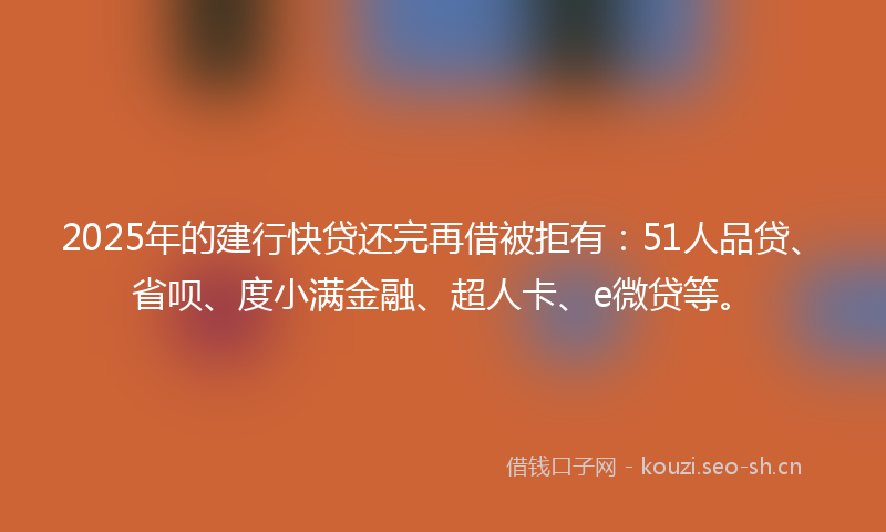 2025年的建行快贷还完再借被拒有：51人品贷、省呗、度小满金融、超人卡、e微贷等。