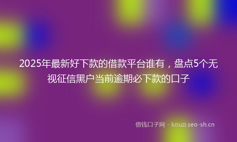 2025年最新好下款的借款平台谁有，盘点5个无视征信黑户当前逾期必下款的口子