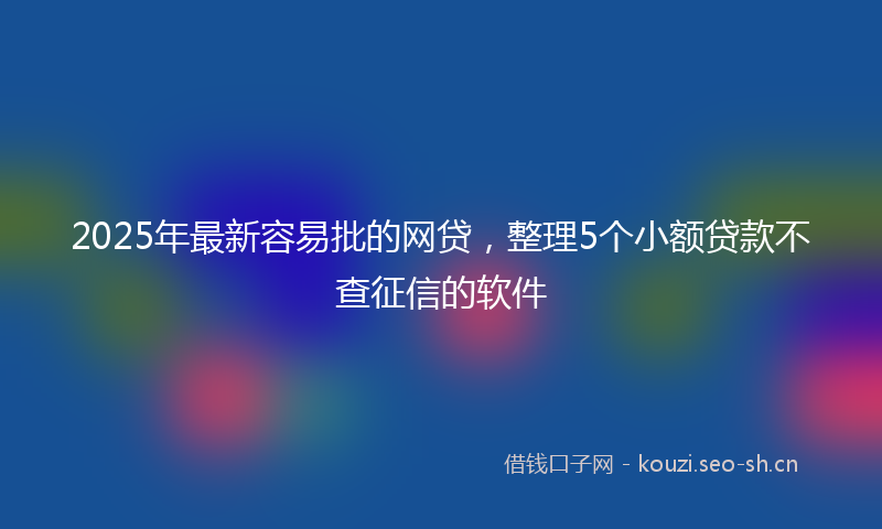 2025年最新容易批的网贷，整理5个小额贷款不查征信的软件