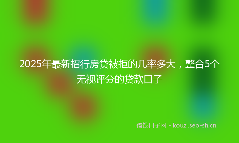 2025年最新招行房贷被拒的几率多大，整合5个无视评分的贷款口子