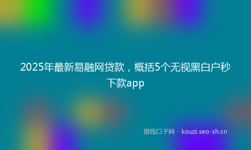 2025年最新易融网贷款，概括5个无视黑白户秒下款app