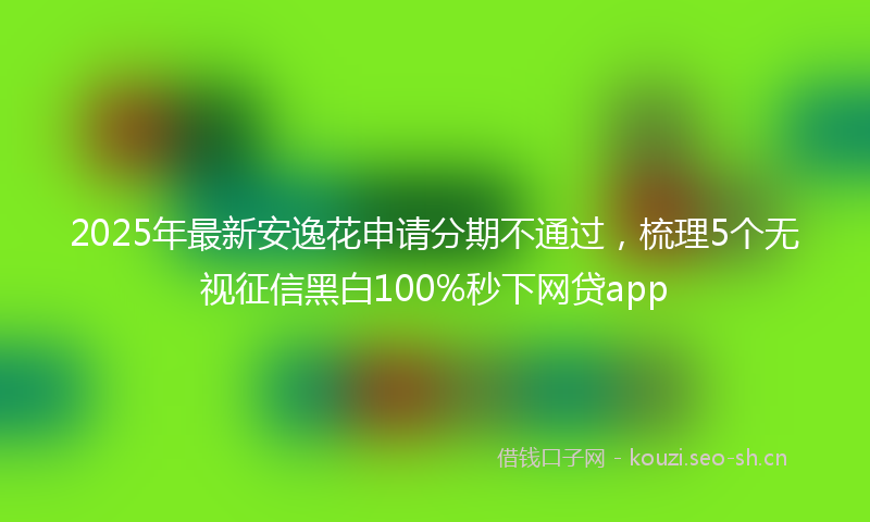 2025年最新安逸花申请分期不通过，梳理5个无视征信黑白100%秒下网贷app