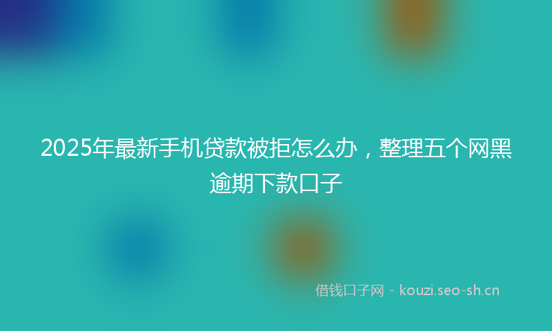 2025年最新手机贷款被拒怎么办，整理五个网黑逾期下款口子