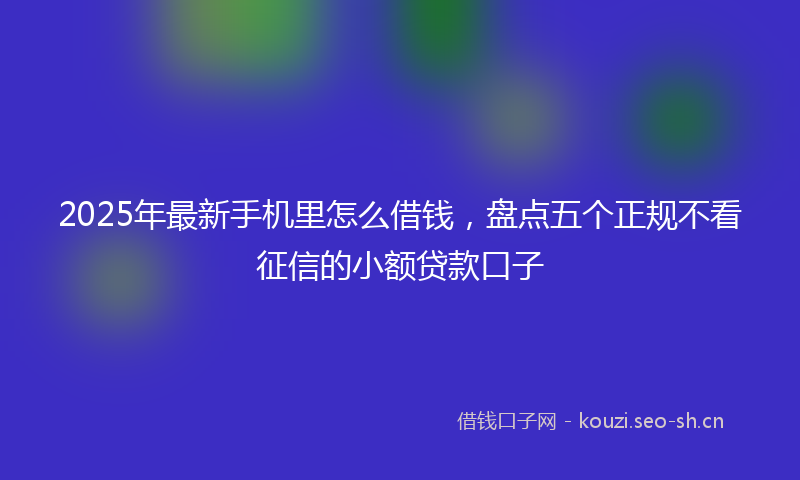 2025年最新手机里怎么借钱，盘点五个正规不看征信的小额贷款口子
