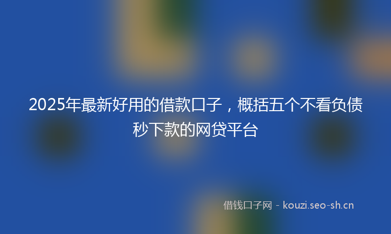 2025年最新好用的借款口子，概括五个不看负债秒下款的网贷平台