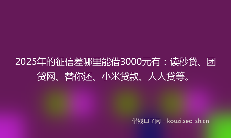 2025年的征信差哪里能借3000元有：读秒贷、团贷网、替你还、小米贷款、人人贷等。
