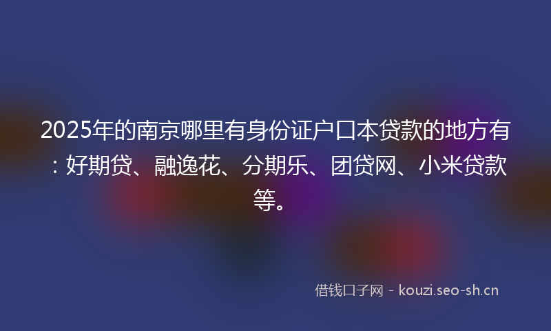 2025年的南京哪里有身份证户口本贷款的地方有：好期贷、融逸花、分期乐、团贷网、小米贷款等。