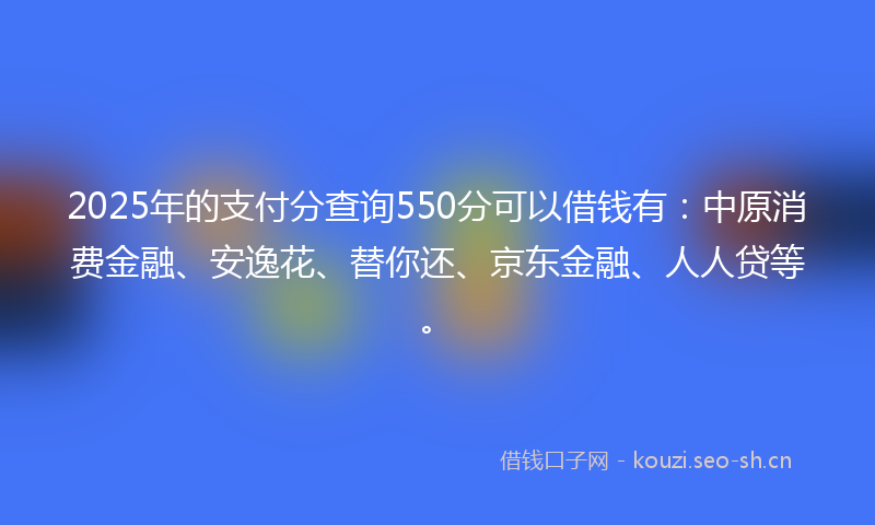 2025年的支付分查询550分可以借钱有：中原消费金融、安逸花、替你还、京东金融、人人贷等。