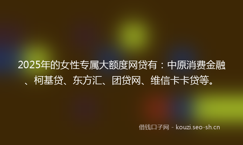 2025年的女性专属大额度网贷有：中原消费金融、柯基贷、东方汇、团贷网、维信卡卡贷等。