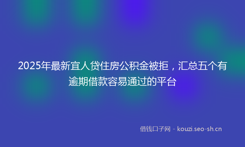 2025年最新宜人贷住房公积金被拒，汇总五个有逾期借款容易通过的平台