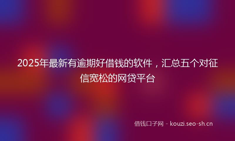 2025年最新有逾期好借钱的软件，汇总五个对征信宽松的网贷平台
