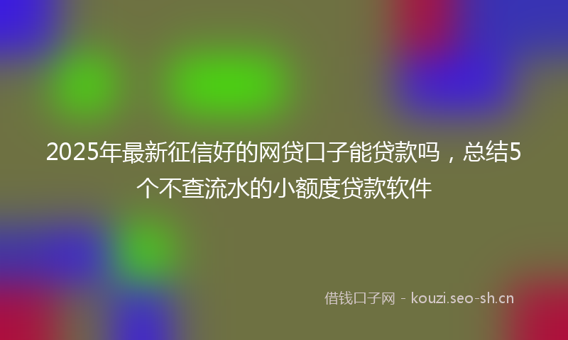 2025年最新征信好的网贷口子能贷款吗，总结5个不查流水的小额度贷款软件