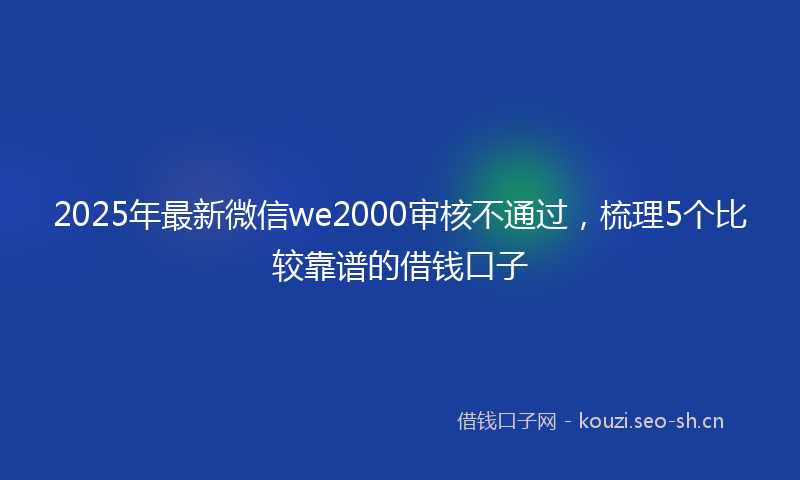 2025年最新微信we2000审核不通过，梳理5个比较靠谱的借钱口子