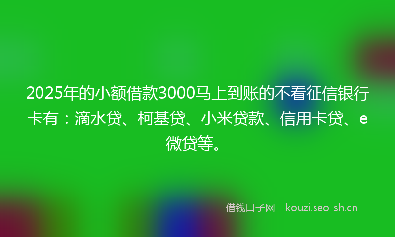 2025年的小额借款3000马上到账的不看征信银行卡有：滴水贷、柯基贷、小米贷款、信用卡贷、e微贷等。