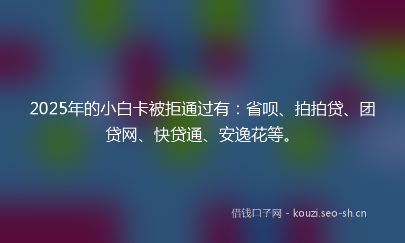 2025年的小白卡被拒通过有：省呗、拍拍贷、团贷网、快贷通、安逸花等。