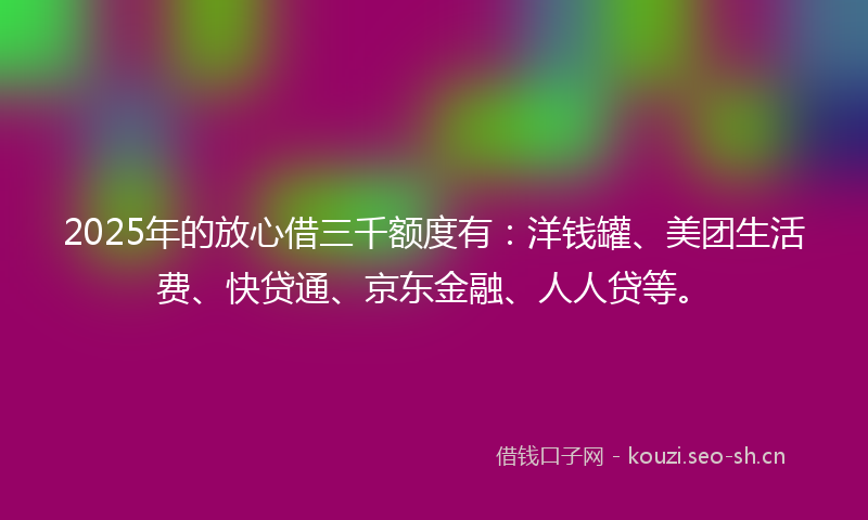 2025年的放心借三千额度有：洋钱罐、美团生活费、快贷通、京东金融、人人贷等。