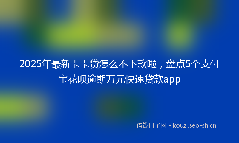 2025年最新卡卡贷怎么不下款啦，盘点5个支付宝花呗逾期万元快速贷款app