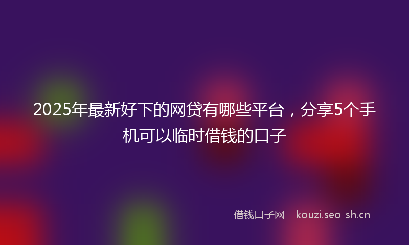 2025年最新好下的网贷有哪些平台，分享5个手机可以临时借钱的口子