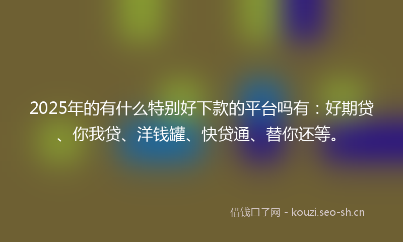 2025年的有什么特别好下款的平台吗有：好期贷、你我贷、洋钱罐、快贷通、替你还等。
