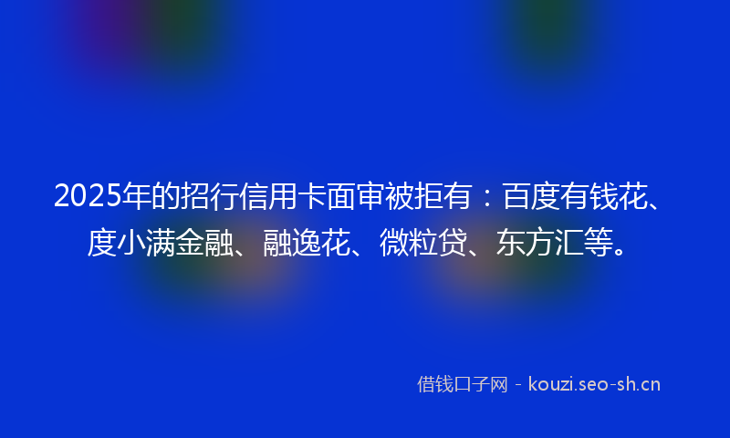 2025年的招行信用卡面审被拒有：百度有钱花、度小满金融、融逸花、微粒贷、东方汇等。
