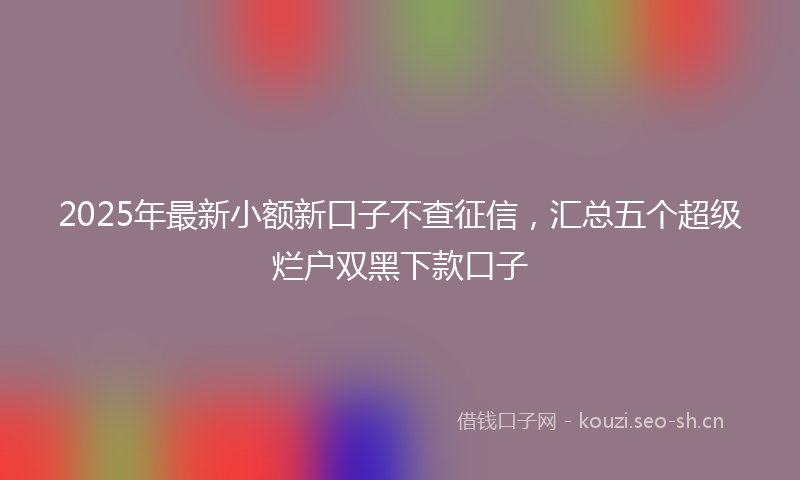 2025年最新小额新口子不查征信，汇总五个超级烂户双黑下款口子