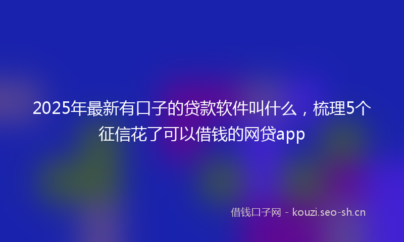 2025年最新有口子的贷款软件叫什么，梳理5个征信花了可以借钱的网贷app