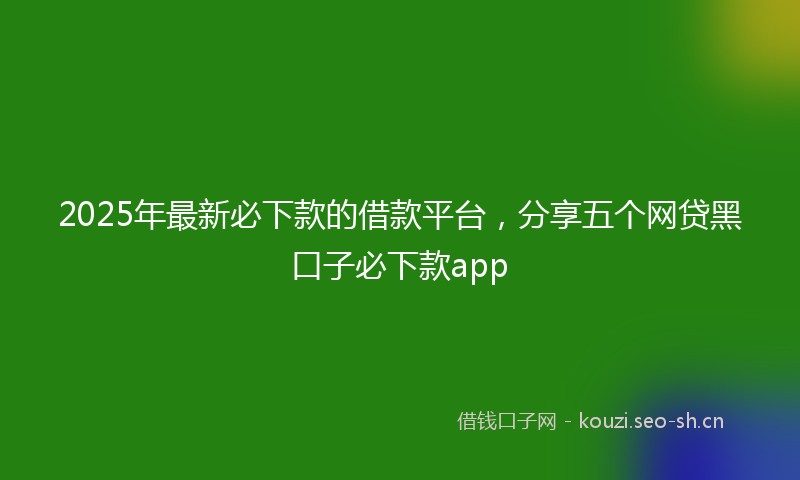 2025年最新必下款的借款平台，分享五个网贷黑口子必下款app