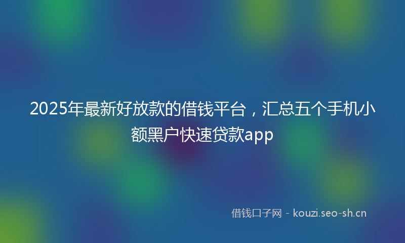 2025年最新好放款的借钱平台，汇总五个手机小额黑户快速贷款app