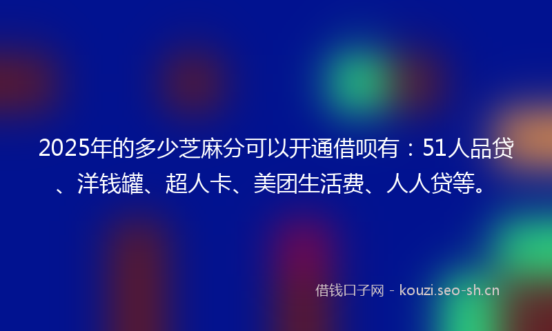2025年的多少芝麻分可以开通借呗有：51人品贷、洋钱罐、超人卡、美团生活费、人人贷等。